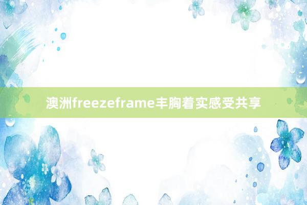 澳洲freezeframe丰胸着实感受共享