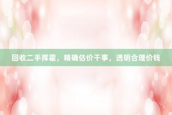 回收二手挥霍，精确估价干事，透明合理价钱